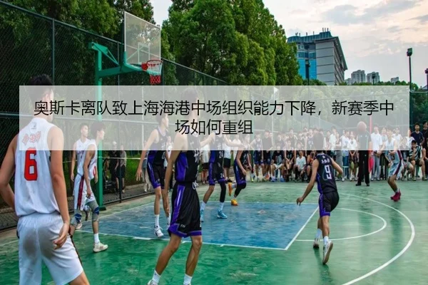 奥斯卡离队致上海海港中场组织能力下降，新赛季中场如何重组