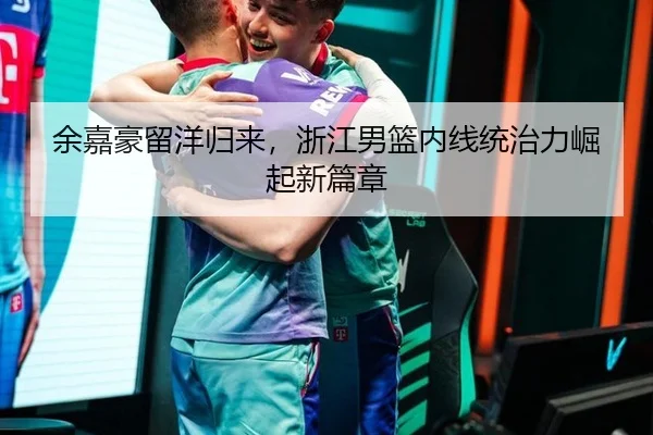 余嘉豪留洋归来，浙江男篮内线统治力崛起新篇章