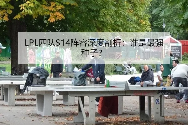 LPL四队S14阵容深度剖析：谁是最强种子？