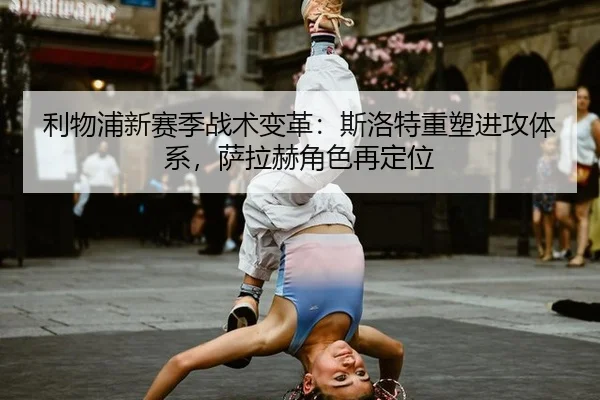 利物浦新赛季战术变革：斯洛特重塑进攻体系，萨拉赫角色再定位