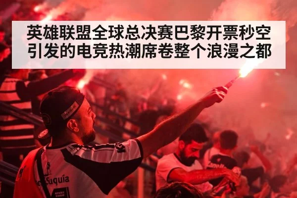 英雄联盟全球总决赛巴黎开票秒空引发的电竞热潮席卷整个浪漫之都